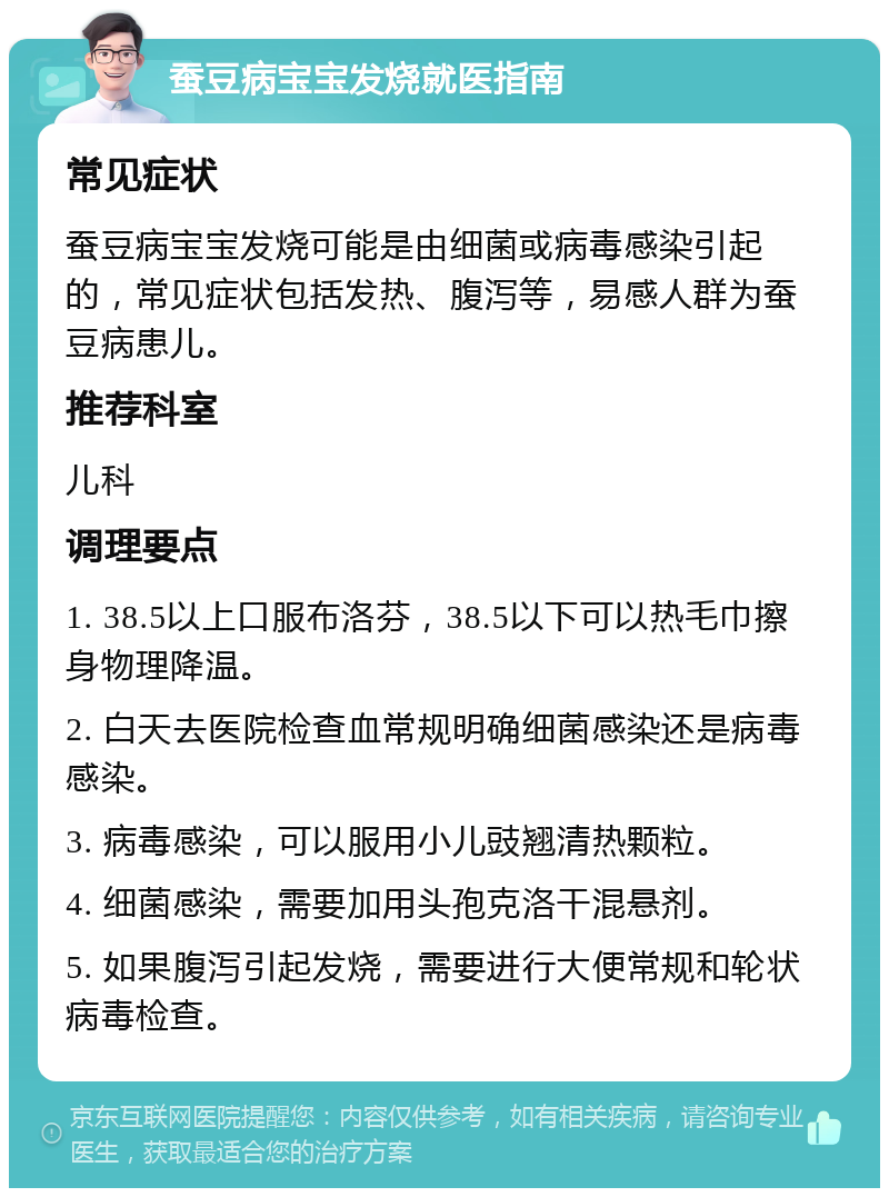 蚕豆病宝宝发烧就医指南 常见症状 蚕豆病宝宝发烧可能是由细菌或病毒感染引起的，常见症状包括发热、腹泻等，易感人群为蚕豆病患儿。 推荐科室 儿科 调理要点 1. 38.5以上口服布洛芬，38.5以下可以热毛巾擦身物理降温。 2. 白天去医院检查血常规明确细菌感染还是病毒感染。 3. 病毒感染，可以服用小儿豉翘清热颗粒。 4. 细菌感染，需要加用头孢克洛干混悬剂。 5. 如果腹泻引起发烧，需要进行大便常规和轮状病毒检查。