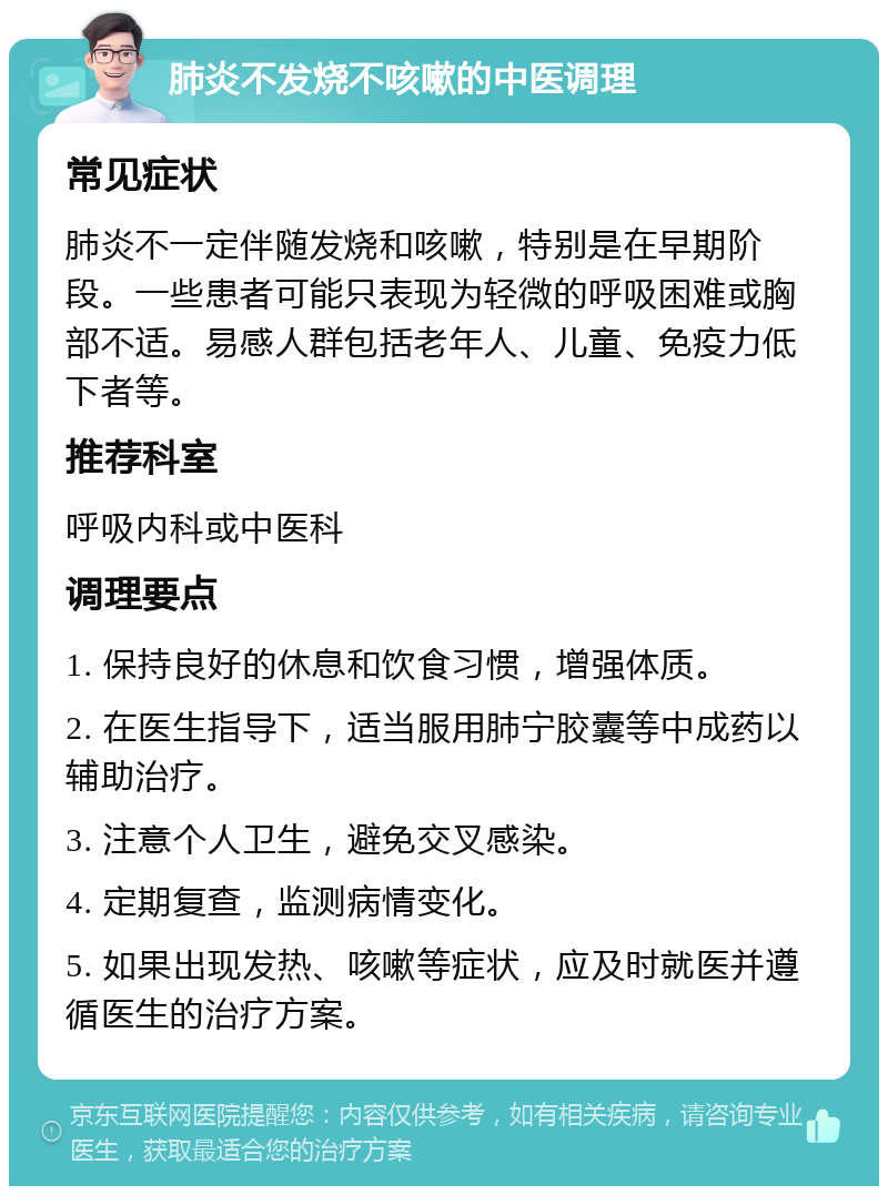 肺炎不发烧不咳嗽的中医调理 常见症状 肺炎不一定伴随发烧和咳嗽，特别是在早期阶段。一些患者可能只表现为轻微的呼吸困难或胸部不适。易感人群包括老年人、儿童、免疫力低下者等。 推荐科室 呼吸内科或中医科 调理要点 1. 保持良好的休息和饮食习惯，增强体质。 2. 在医生指导下，适当服用肺宁胶囊等中成药以辅助治疗。 3. 注意个人卫生，避免交叉感染。 4. 定期复查，监测病情变化。 5. 如果出现发热、咳嗽等症状，应及时就医并遵循医生的治疗方案。