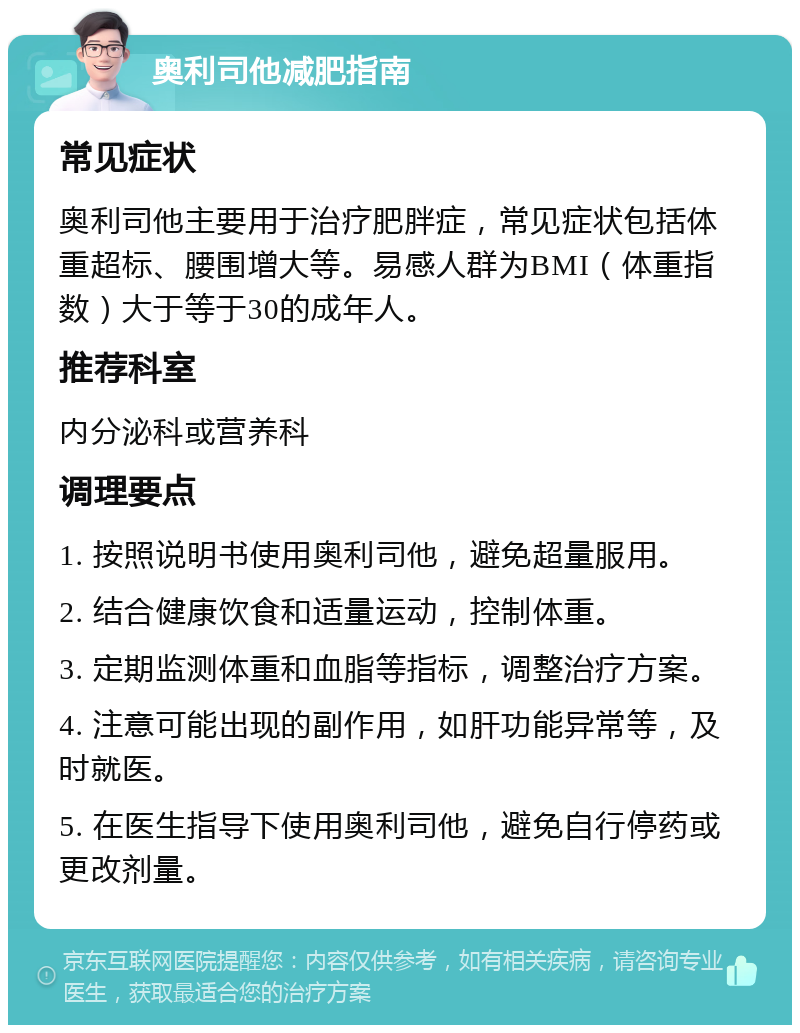 奥利司他减肥指南 常见症状 奥利司他主要用于治疗肥胖症，常见症状包括体重超标、腰围增大等。易感人群为BMI（体重指数）大于等于30的成年人。 推荐科室 内分泌科或营养科 调理要点 1. 按照说明书使用奥利司他，避免超量服用。 2. 结合健康饮食和适量运动，控制体重。 3. 定期监测体重和血脂等指标，调整治疗方案。 4. 注意可能出现的副作用，如肝功能异常等，及时就医。 5. 在医生指导下使用奥利司他，避免自行停药或更改剂量。