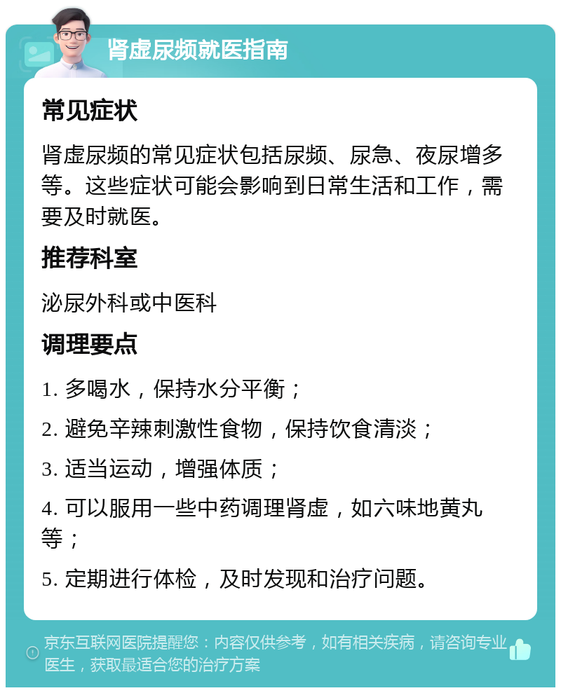 肾虚尿频就医指南 常见症状 肾虚尿频的常见症状包括尿频、尿急、夜尿增多等。这些症状可能会影响到日常生活和工作，需要及时就医。 推荐科室 泌尿外科或中医科 调理要点 1. 多喝水，保持水分平衡； 2. 避免辛辣刺激性食物，保持饮食清淡； 3. 适当运动，增强体质； 4. 可以服用一些中药调理肾虚，如六味地黄丸等； 5. 定期进行体检，及时发现和治疗问题。