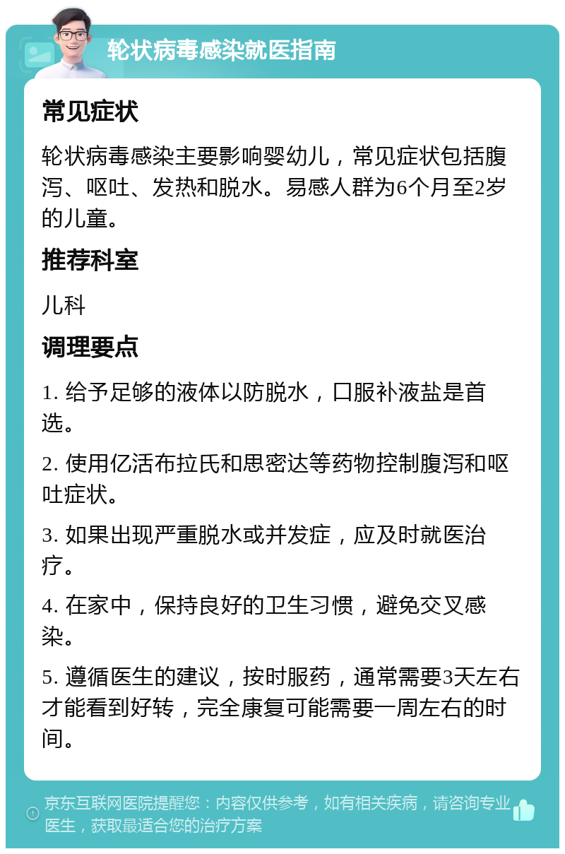 轮状病毒感染就医指南 常见症状 轮状病毒感染主要影响婴幼儿，常见症状包括腹泻、呕吐、发热和脱水。易感人群为6个月至2岁的儿童。 推荐科室 儿科 调理要点 1. 给予足够的液体以防脱水，口服补液盐是首选。 2. 使用亿活布拉氏和思密达等药物控制腹泻和呕吐症状。 3. 如果出现严重脱水或并发症，应及时就医治疗。 4. 在家中，保持良好的卫生习惯，避免交叉感染。 5. 遵循医生的建议，按时服药，通常需要3天左右才能看到好转，完全康复可能需要一周左右的时间。