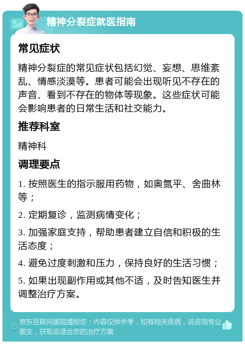 精神分裂症就医指南 常见症状 精神分裂症的常见症状包括幻觉、妄想、思维紊乱、情感淡漠等。患者可能会出现听见不存在的声音、看到不存在的物体等现象。这些症状可能会影响患者的日常生活和社交能力。 推荐科室 精神科 调理要点 1. 按照医生的指示服用药物，如奥氮平、舍曲林等； 2. 定期复诊，监测病情变化； 3. 加强家庭支持，帮助患者建立自信和积极的生活态度； 4. 避免过度刺激和压力，保持良好的生活习惯； 5. 如果出现副作用或其他不适，及时告知医生并调整治疗方案。