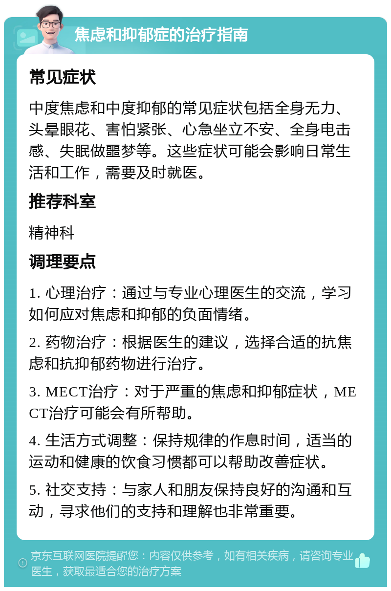 焦虑和抑郁症的治疗指南 常见症状 中度焦虑和中度抑郁的常见症状包括全身无力、头晕眼花、害怕紧张、心急坐立不安、全身电击感、失眠做噩梦等。这些症状可能会影响日常生活和工作，需要及时就医。 推荐科室 精神科 调理要点 1. 心理治疗：通过与专业心理医生的交流，学习如何应对焦虑和抑郁的负面情绪。 2. 药物治疗：根据医生的建议，选择合适的抗焦虑和抗抑郁药物进行治疗。 3. MECT治疗：对于严重的焦虑和抑郁症状，MECT治疗可能会有所帮助。 4. 生活方式调整：保持规律的作息时间，适当的运动和健康的饮食习惯都可以帮助改善症状。 5. 社交支持：与家人和朋友保持良好的沟通和互动，寻求他们的支持和理解也非常重要。