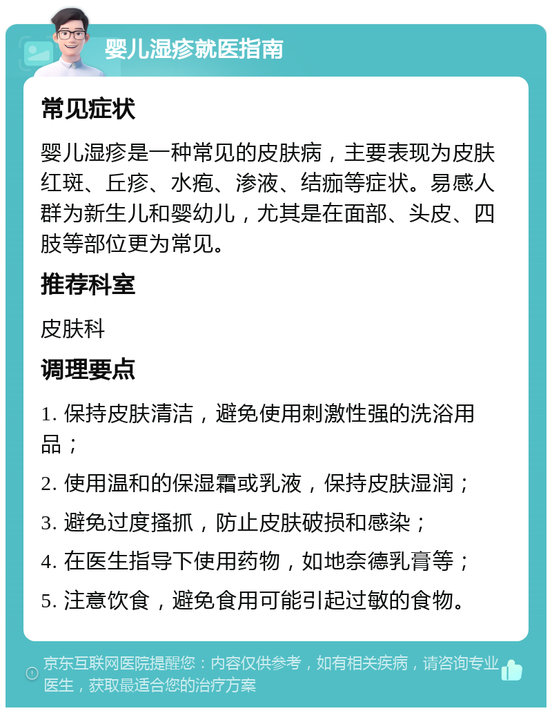 婴儿湿疹就医指南 常见症状 婴儿湿疹是一种常见的皮肤病，主要表现为皮肤红斑、丘疹、水疱、渗液、结痂等症状。易感人群为新生儿和婴幼儿，尤其是在面部、头皮、四肢等部位更为常见。 推荐科室 皮肤科 调理要点 1. 保持皮肤清洁，避免使用刺激性强的洗浴用品； 2. 使用温和的保湿霜或乳液，保持皮肤湿润； 3. 避免过度搔抓，防止皮肤破损和感染； 4. 在医生指导下使用药物，如地奈德乳膏等； 5. 注意饮食，避免食用可能引起过敏的食物。