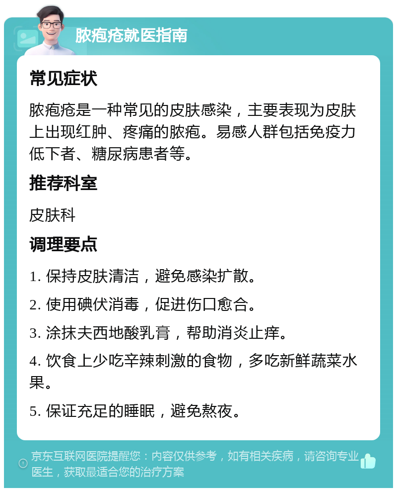 脓疱疮就医指南 常见症状 脓疱疮是一种常见的皮肤感染，主要表现为皮肤上出现红肿、疼痛的脓疱。易感人群包括免疫力低下者、糖尿病患者等。 推荐科室 皮肤科 调理要点 1. 保持皮肤清洁，避免感染扩散。 2. 使用碘伏消毒，促进伤口愈合。 3. 涂抹夫西地酸乳膏，帮助消炎止痒。 4. 饮食上少吃辛辣刺激的食物，多吃新鲜蔬菜水果。 5. 保证充足的睡眠，避免熬夜。