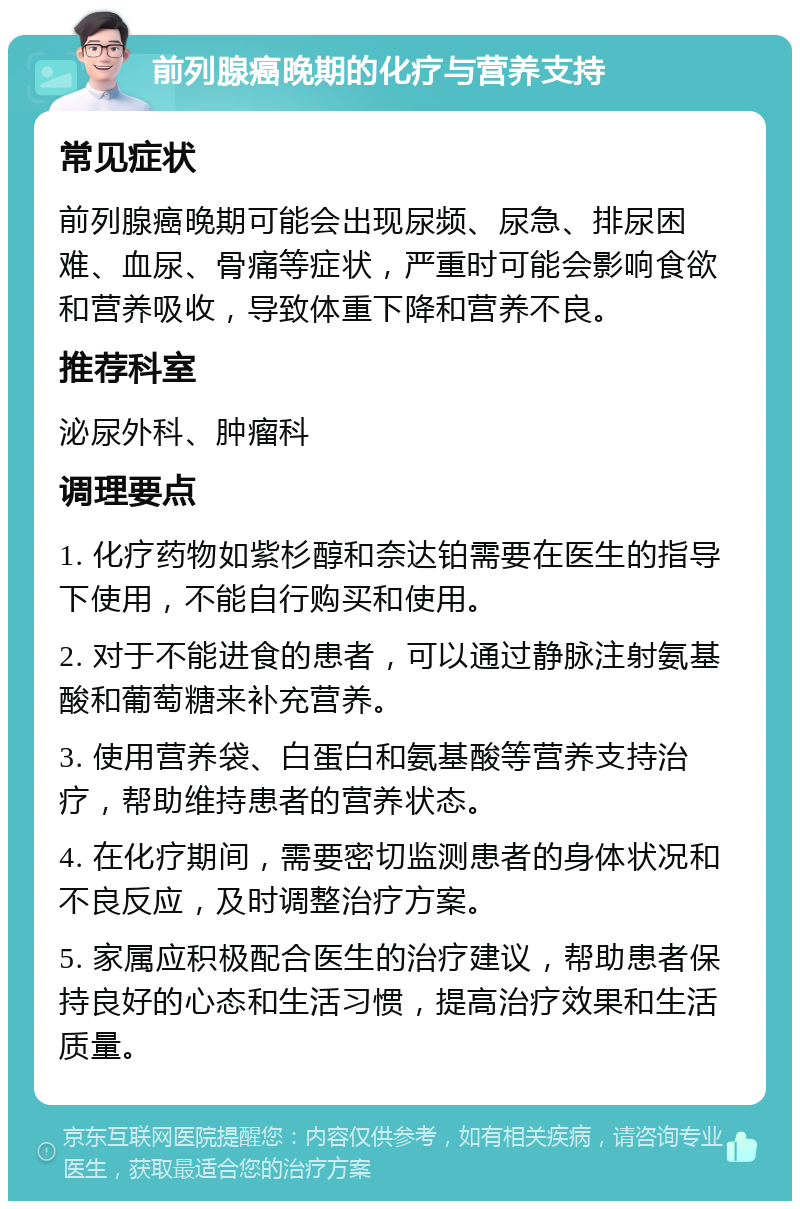 前列腺癌晚期的化疗与营养支持 常见症状 前列腺癌晚期可能会出现尿频、尿急、排尿困难、血尿、骨痛等症状，严重时可能会影响食欲和营养吸收，导致体重下降和营养不良。 推荐科室 泌尿外科、肿瘤科 调理要点 1. 化疗药物如紫杉醇和奈达铂需要在医生的指导下使用，不能自行购买和使用。 2. 对于不能进食的患者，可以通过静脉注射氨基酸和葡萄糖来补充营养。 3. 使用营养袋、白蛋白和氨基酸等营养支持治疗，帮助维持患者的营养状态。 4. 在化疗期间，需要密切监测患者的身体状况和不良反应，及时调整治疗方案。 5. 家属应积极配合医生的治疗建议，帮助患者保持良好的心态和生活习惯，提高治疗效果和生活质量。