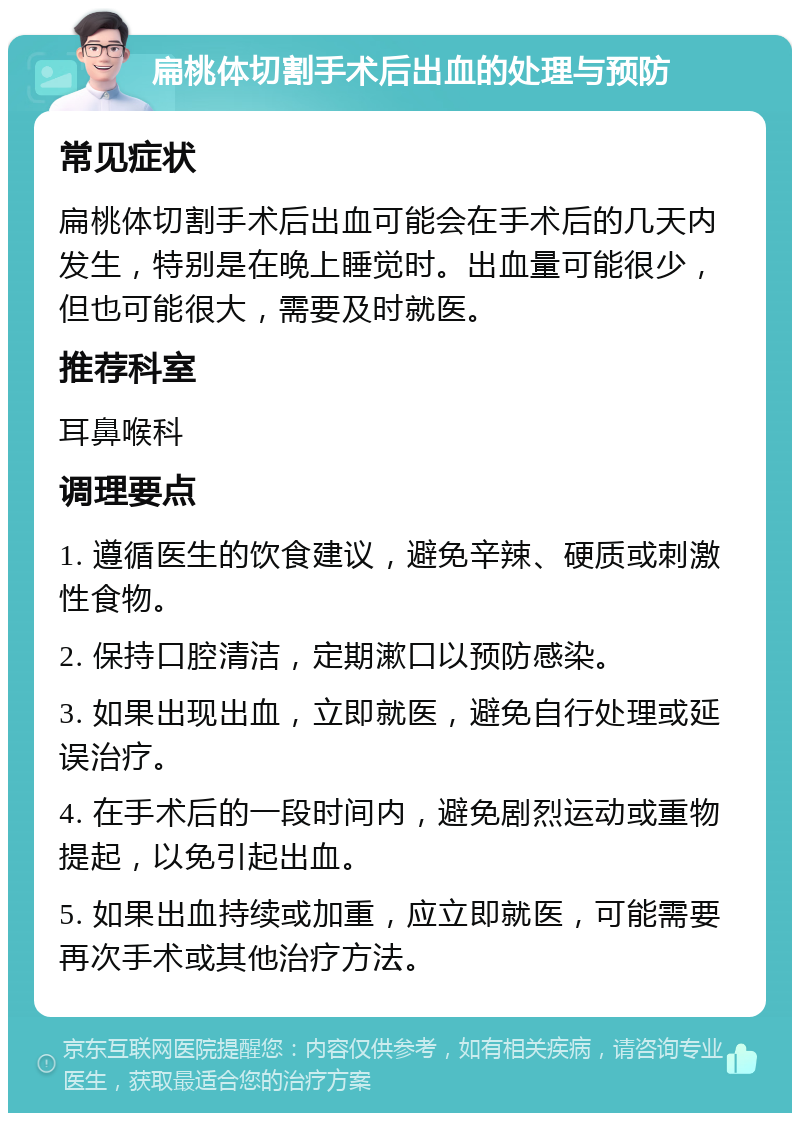 扁桃体切割手术后出血的处理与预防 常见症状 扁桃体切割手术后出血可能会在手术后的几天内发生，特别是在晚上睡觉时。出血量可能很少，但也可能很大，需要及时就医。 推荐科室 耳鼻喉科 调理要点 1. 遵循医生的饮食建议，避免辛辣、硬质或刺激性食物。 2. 保持口腔清洁，定期漱口以预防感染。 3. 如果出现出血，立即就医，避免自行处理或延误治疗。 4. 在手术后的一段时间内，避免剧烈运动或重物提起，以免引起出血。 5. 如果出血持续或加重，应立即就医，可能需要再次手术或其他治疗方法。