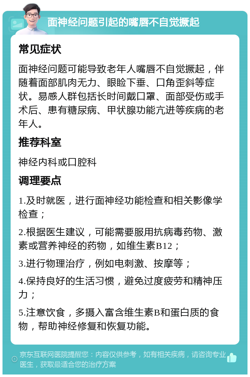 面神经问题引起的嘴唇不自觉撅起 常见症状 面神经问题可能导致老年人嘴唇不自觉撅起，伴随着面部肌肉无力、眼睑下垂、口角歪斜等症状。易感人群包括长时间戴口罩、面部受伤或手术后、患有糖尿病、甲状腺功能亢进等疾病的老年人。 推荐科室 神经内科或口腔科 调理要点 1.及时就医，进行面神经功能检查和相关影像学检查； 2.根据医生建议，可能需要服用抗病毒药物、激素或营养神经的药物，如维生素B12； 3.进行物理治疗，例如电刺激、按摩等； 4.保持良好的生活习惯，避免过度疲劳和精神压力； 5.注意饮食，多摄入富含维生素B和蛋白质的食物，帮助神经修复和恢复功能。