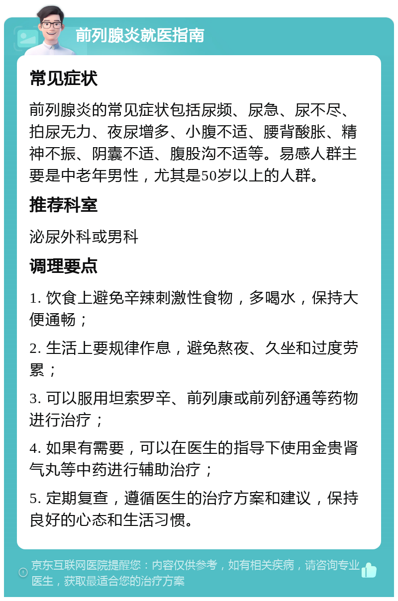 前列腺炎就医指南 常见症状 前列腺炎的常见症状包括尿频、尿急、尿不尽、拍尿无力、夜尿增多、小腹不适、腰背酸胀、精神不振、阴囊不适、腹股沟不适等。易感人群主要是中老年男性，尤其是50岁以上的人群。 推荐科室 泌尿外科或男科 调理要点 1. 饮食上避免辛辣刺激性食物，多喝水，保持大便通畅； 2. 生活上要规律作息，避免熬夜、久坐和过度劳累； 3. 可以服用坦索罗辛、前列康或前列舒通等药物进行治疗； 4. 如果有需要，可以在医生的指导下使用金贵肾气丸等中药进行辅助治疗； 5. 定期复查，遵循医生的治疗方案和建议，保持良好的心态和生活习惯。