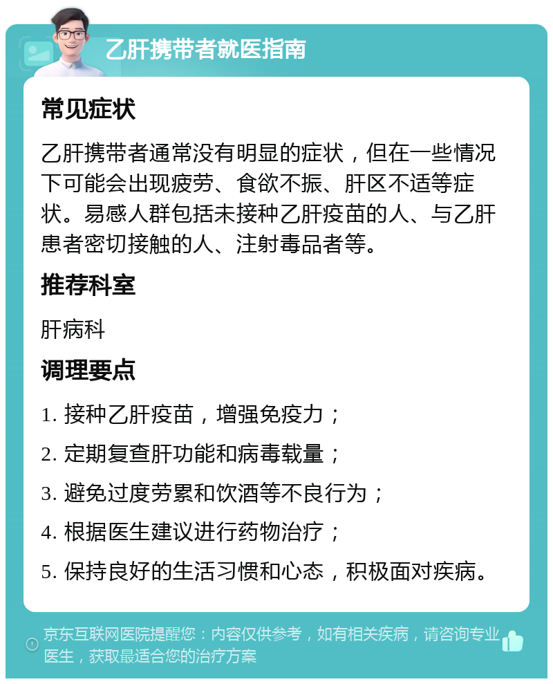 乙肝携带者就医指南 常见症状 乙肝携带者通常没有明显的症状，但在一些情况下可能会出现疲劳、食欲不振、肝区不适等症状。易感人群包括未接种乙肝疫苗的人、与乙肝患者密切接触的人、注射毒品者等。 推荐科室 肝病科 调理要点 1. 接种乙肝疫苗，增强免疫力； 2. 定期复查肝功能和病毒载量； 3. 避免过度劳累和饮酒等不良行为； 4. 根据医生建议进行药物治疗； 5. 保持良好的生活习惯和心态，积极面对疾病。