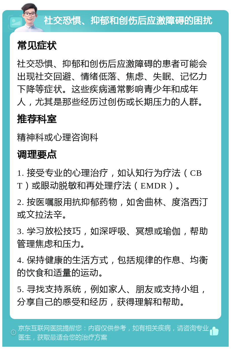 社交恐惧、抑郁和创伤后应激障碍的困扰 常见症状 社交恐惧、抑郁和创伤后应激障碍的患者可能会出现社交回避、情绪低落、焦虑、失眠、记忆力下降等症状。这些疾病通常影响青少年和成年人，尤其是那些经历过创伤或长期压力的人群。 推荐科室 精神科或心理咨询科 调理要点 1. 接受专业的心理治疗，如认知行为疗法（CBT）或眼动脱敏和再处理疗法（EMDR）。 2. 按医嘱服用抗抑郁药物，如舍曲林、度洛西汀或文拉法辛。 3. 学习放松技巧，如深呼吸、冥想或瑜伽，帮助管理焦虑和压力。 4. 保持健康的生活方式，包括规律的作息、均衡的饮食和适量的运动。 5. 寻找支持系统，例如家人、朋友或支持小组，分享自己的感受和经历，获得理解和帮助。