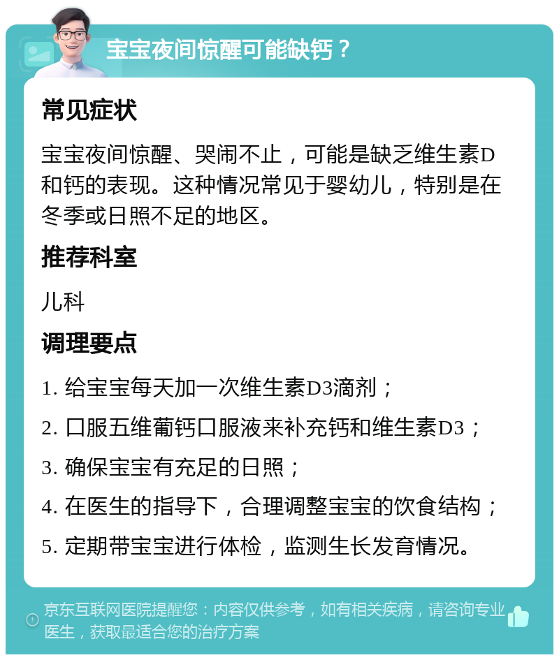 宝宝夜间惊醒可能缺钙？ 常见症状 宝宝夜间惊醒、哭闹不止，可能是缺乏维生素D和钙的表现。这种情况常见于婴幼儿，特别是在冬季或日照不足的地区。 推荐科室 儿科 调理要点 1. 给宝宝每天加一次维生素D3滴剂； 2. 口服五维葡钙口服液来补充钙和维生素D3； 3. 确保宝宝有充足的日照； 4. 在医生的指导下，合理调整宝宝的饮食结构； 5. 定期带宝宝进行体检，监测生长发育情况。