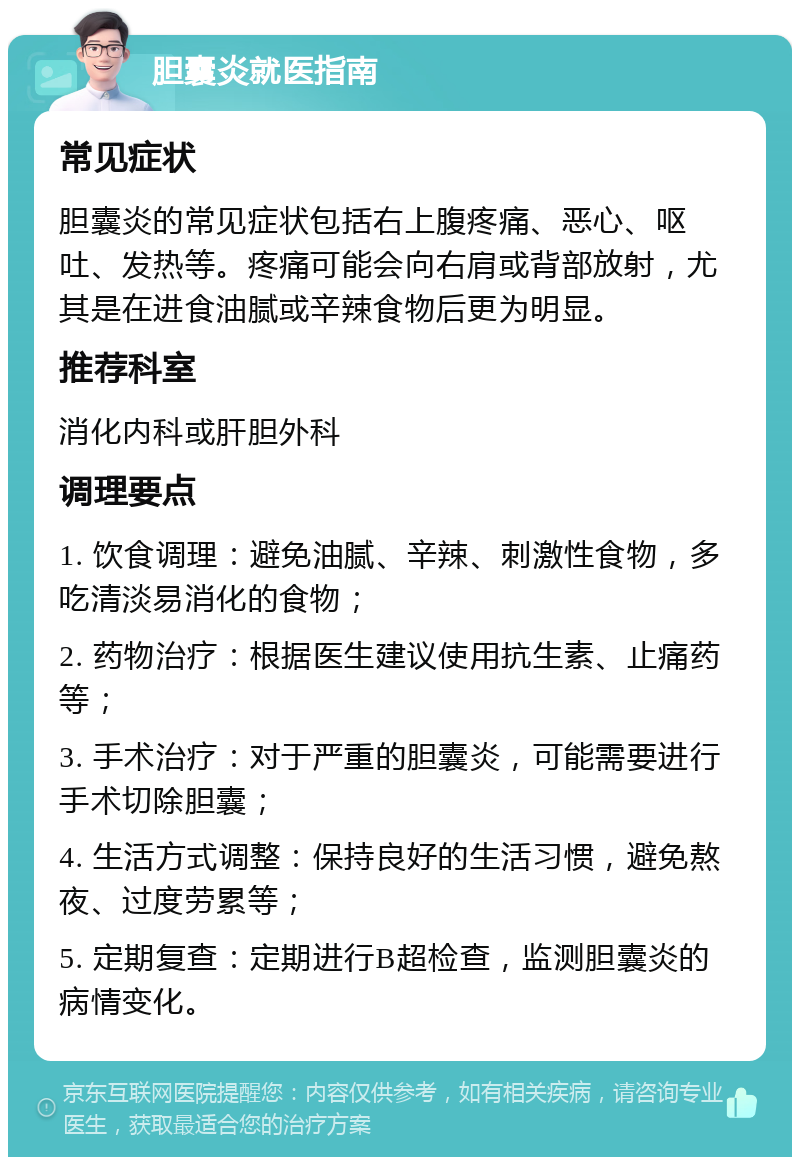 胆囊炎就医指南 常见症状 胆囊炎的常见症状包括右上腹疼痛、恶心、呕吐、发热等。疼痛可能会向右肩或背部放射，尤其是在进食油腻或辛辣食物后更为明显。 推荐科室 消化内科或肝胆外科 调理要点 1. 饮食调理：避免油腻、辛辣、刺激性食物，多吃清淡易消化的食物； 2. 药物治疗：根据医生建议使用抗生素、止痛药等； 3. 手术治疗：对于严重的胆囊炎，可能需要进行手术切除胆囊； 4. 生活方式调整：保持良好的生活习惯，避免熬夜、过度劳累等； 5. 定期复查：定期进行B超检查，监测胆囊炎的病情变化。