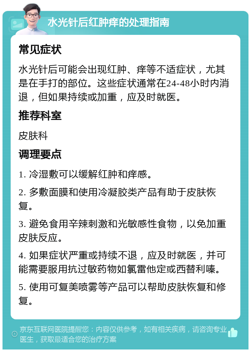 水光针后红肿痒的处理指南 常见症状 水光针后可能会出现红肿、痒等不适症状，尤其是在手打的部位。这些症状通常在24-48小时内消退，但如果持续或加重，应及时就医。 推荐科室 皮肤科 调理要点 1. 冷湿敷可以缓解红肿和痒感。 2. 多敷面膜和使用冷凝胶类产品有助于皮肤恢复。 3. 避免食用辛辣刺激和光敏感性食物，以免加重皮肤反应。 4. 如果症状严重或持续不退，应及时就医，并可能需要服用抗过敏药物如氯雷他定或西替利嗪。 5. 使用可复美喷雾等产品可以帮助皮肤恢复和修复。