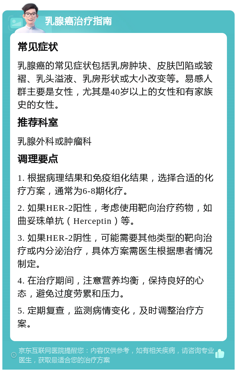 乳腺癌治疗指南 常见症状 乳腺癌的常见症状包括乳房肿块、皮肤凹陷或皱褶、乳头溢液、乳房形状或大小改变等。易感人群主要是女性，尤其是40岁以上的女性和有家族史的女性。 推荐科室 乳腺外科或肿瘤科 调理要点 1. 根据病理结果和免疫组化结果，选择合适的化疗方案，通常为6-8期化疗。 2. 如果HER-2阳性，考虑使用靶向治疗药物，如曲妥珠单抗（Herceptin）等。 3. 如果HER-2阴性，可能需要其他类型的靶向治疗或内分泌治疗，具体方案需医生根据患者情况制定。 4. 在治疗期间，注意营养均衡，保持良好的心态，避免过度劳累和压力。 5. 定期复查，监测病情变化，及时调整治疗方案。