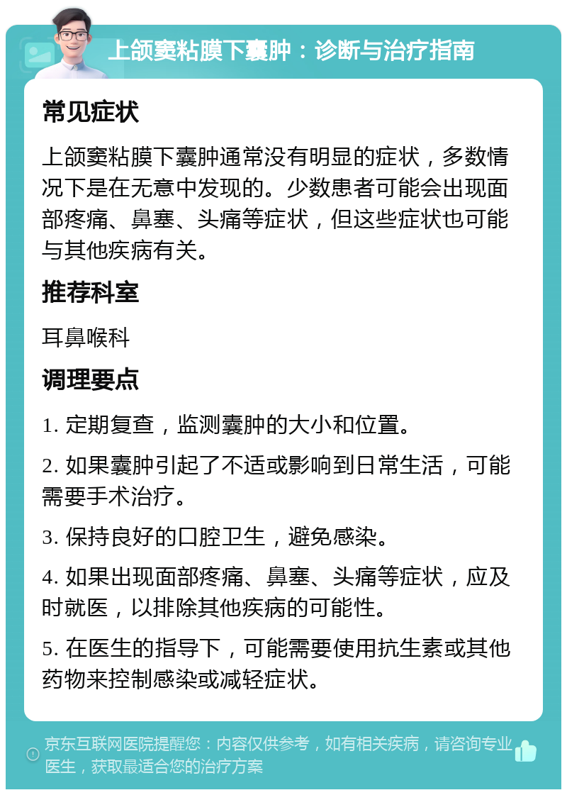 上颌窦粘膜下囊肿：诊断与治疗指南 常见症状 上颌窦粘膜下囊肿通常没有明显的症状，多数情况下是在无意中发现的。少数患者可能会出现面部疼痛、鼻塞、头痛等症状，但这些症状也可能与其他疾病有关。 推荐科室 耳鼻喉科 调理要点 1. 定期复查，监测囊肿的大小和位置。 2. 如果囊肿引起了不适或影响到日常生活，可能需要手术治疗。 3. 保持良好的口腔卫生，避免感染。 4. 如果出现面部疼痛、鼻塞、头痛等症状，应及时就医，以排除其他疾病的可能性。 5. 在医生的指导下，可能需要使用抗生素或其他药物来控制感染或减轻症状。