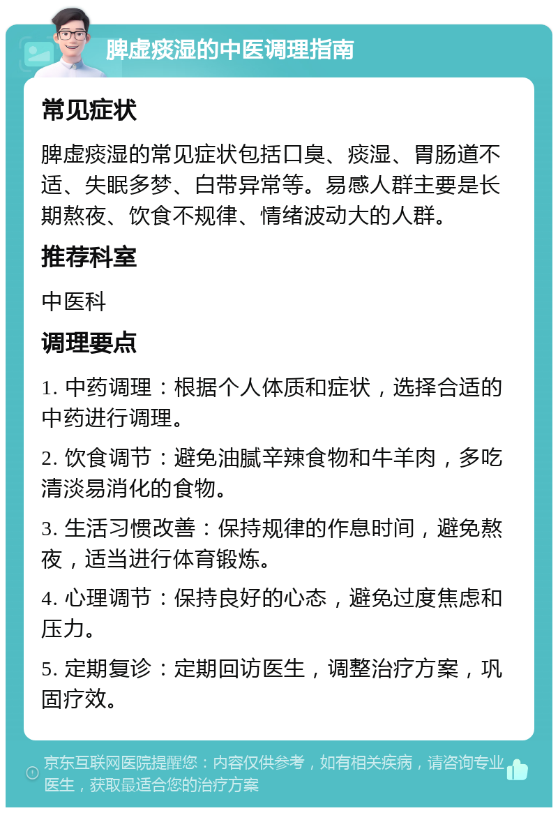 脾虚痰湿的中医调理指南 常见症状 脾虚痰湿的常见症状包括口臭、痰湿、胃肠道不适、失眠多梦、白带异常等。易感人群主要是长期熬夜、饮食不规律、情绪波动大的人群。 推荐科室 中医科 调理要点 1. 中药调理：根据个人体质和症状，选择合适的中药进行调理。 2. 饮食调节：避免油腻辛辣食物和牛羊肉，多吃清淡易消化的食物。 3. 生活习惯改善：保持规律的作息时间，避免熬夜，适当进行体育锻炼。 4. 心理调节：保持良好的心态，避免过度焦虑和压力。 5. 定期复诊：定期回访医生，调整治疗方案，巩固疗效。