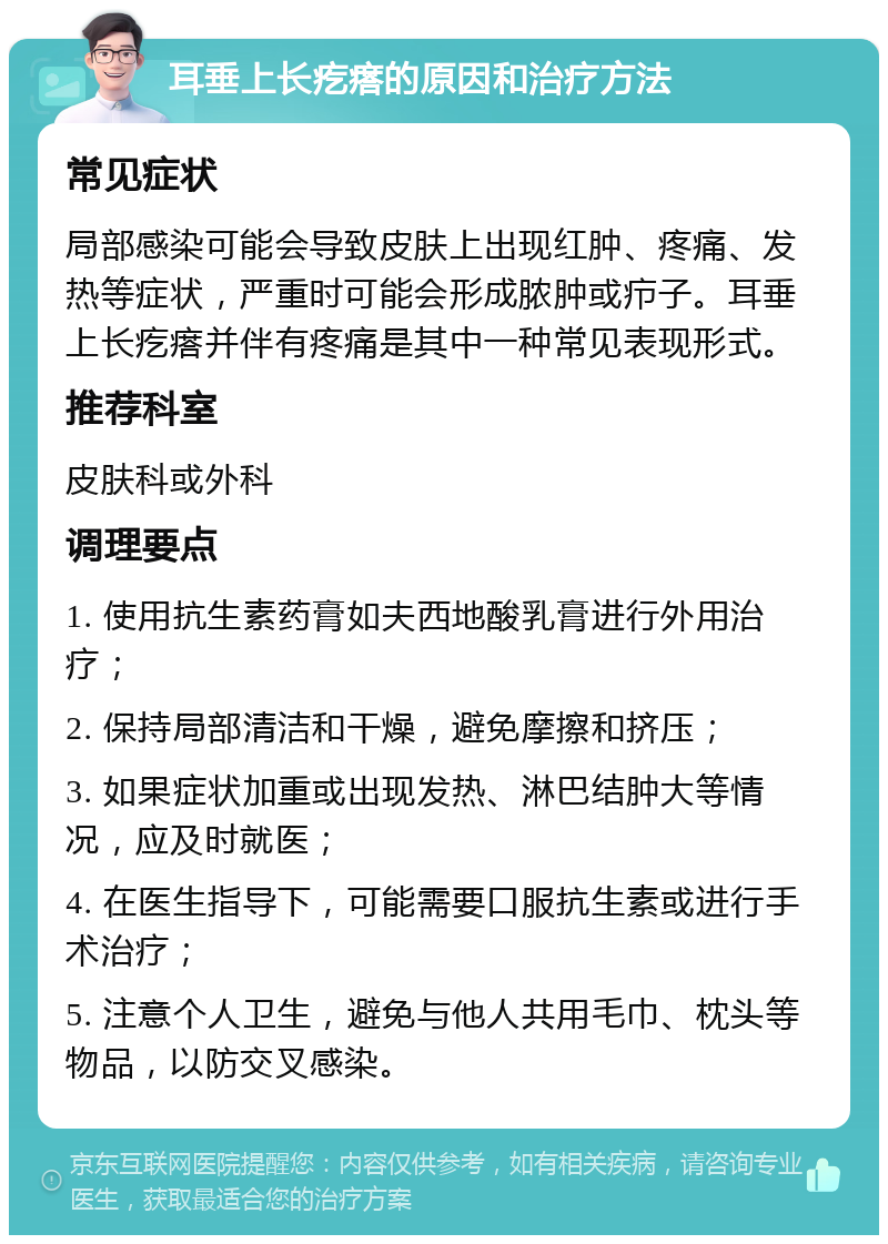 耳垂上长疙瘩的原因和治疗方法 常见症状 局部感染可能会导致皮肤上出现红肿、疼痛、发热等症状，严重时可能会形成脓肿或疖子。耳垂上长疙瘩并伴有疼痛是其中一种常见表现形式。 推荐科室 皮肤科或外科 调理要点 1. 使用抗生素药膏如夫西地酸乳膏进行外用治疗； 2. 保持局部清洁和干燥，避免摩擦和挤压； 3. 如果症状加重或出现发热、淋巴结肿大等情况，应及时就医； 4. 在医生指导下，可能需要口服抗生素或进行手术治疗； 5. 注意个人卫生，避免与他人共用毛巾、枕头等物品，以防交叉感染。