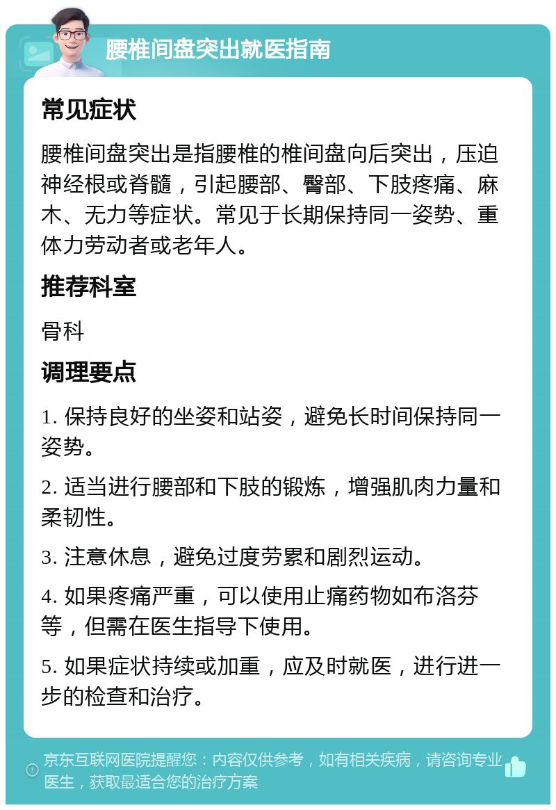 腰椎间盘突出就医指南 常见症状 腰椎间盘突出是指腰椎的椎间盘向后突出，压迫神经根或脊髓，引起腰部、臀部、下肢疼痛、麻木、无力等症状。常见于长期保持同一姿势、重体力劳动者或老年人。 推荐科室 骨科 调理要点 1. 保持良好的坐姿和站姿，避免长时间保持同一姿势。 2. 适当进行腰部和下肢的锻炼，增强肌肉力量和柔韧性。 3. 注意休息，避免过度劳累和剧烈运动。 4. 如果疼痛严重，可以使用止痛药物如布洛芬等，但需在医生指导下使用。 5. 如果症状持续或加重，应及时就医，进行进一步的检查和治疗。