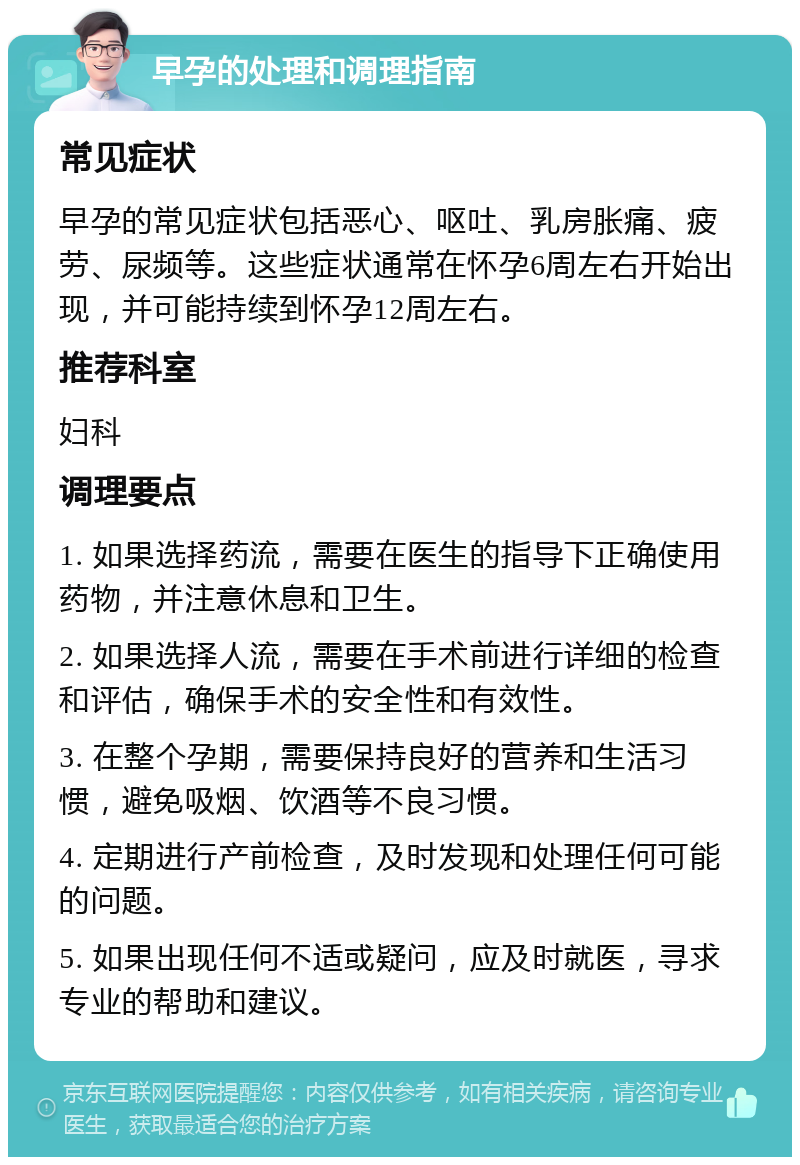 早孕的处理和调理指南 常见症状 早孕的常见症状包括恶心、呕吐、乳房胀痛、疲劳、尿频等。这些症状通常在怀孕6周左右开始出现，并可能持续到怀孕12周左右。 推荐科室 妇科 调理要点 1. 如果选择药流，需要在医生的指导下正确使用药物，并注意休息和卫生。 2. 如果选择人流，需要在手术前进行详细的检查和评估，确保手术的安全性和有效性。 3. 在整个孕期，需要保持良好的营养和生活习惯，避免吸烟、饮酒等不良习惯。 4. 定期进行产前检查，及时发现和处理任何可能的问题。 5. 如果出现任何不适或疑问，应及时就医，寻求专业的帮助和建议。