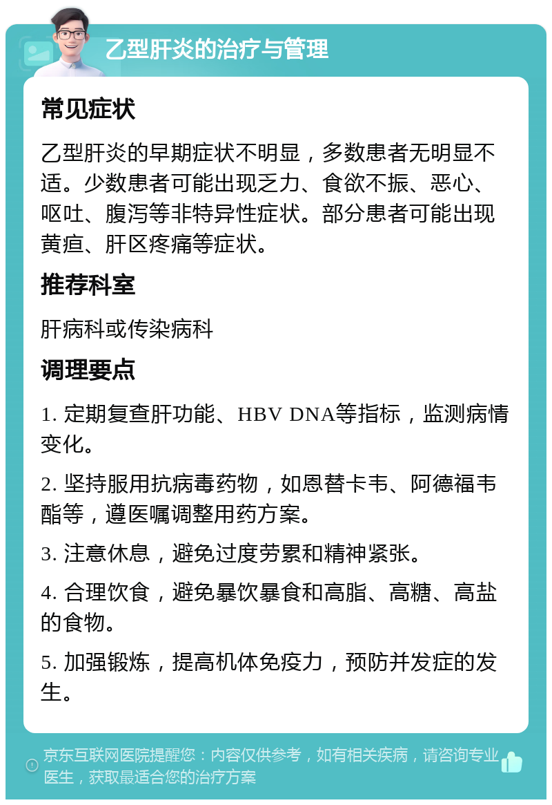 乙型肝炎的治疗与管理 常见症状 乙型肝炎的早期症状不明显，多数患者无明显不适。少数患者可能出现乏力、食欲不振、恶心、呕吐、腹泻等非特异性症状。部分患者可能出现黄疸、肝区疼痛等症状。 推荐科室 肝病科或传染病科 调理要点 1. 定期复查肝功能、HBV DNA等指标，监测病情变化。 2. 坚持服用抗病毒药物，如恩替卡韦、阿德福韦酯等，遵医嘱调整用药方案。 3. 注意休息，避免过度劳累和精神紧张。 4. 合理饮食，避免暴饮暴食和高脂、高糖、高盐的食物。 5. 加强锻炼，提高机体免疫力，预防并发症的发生。