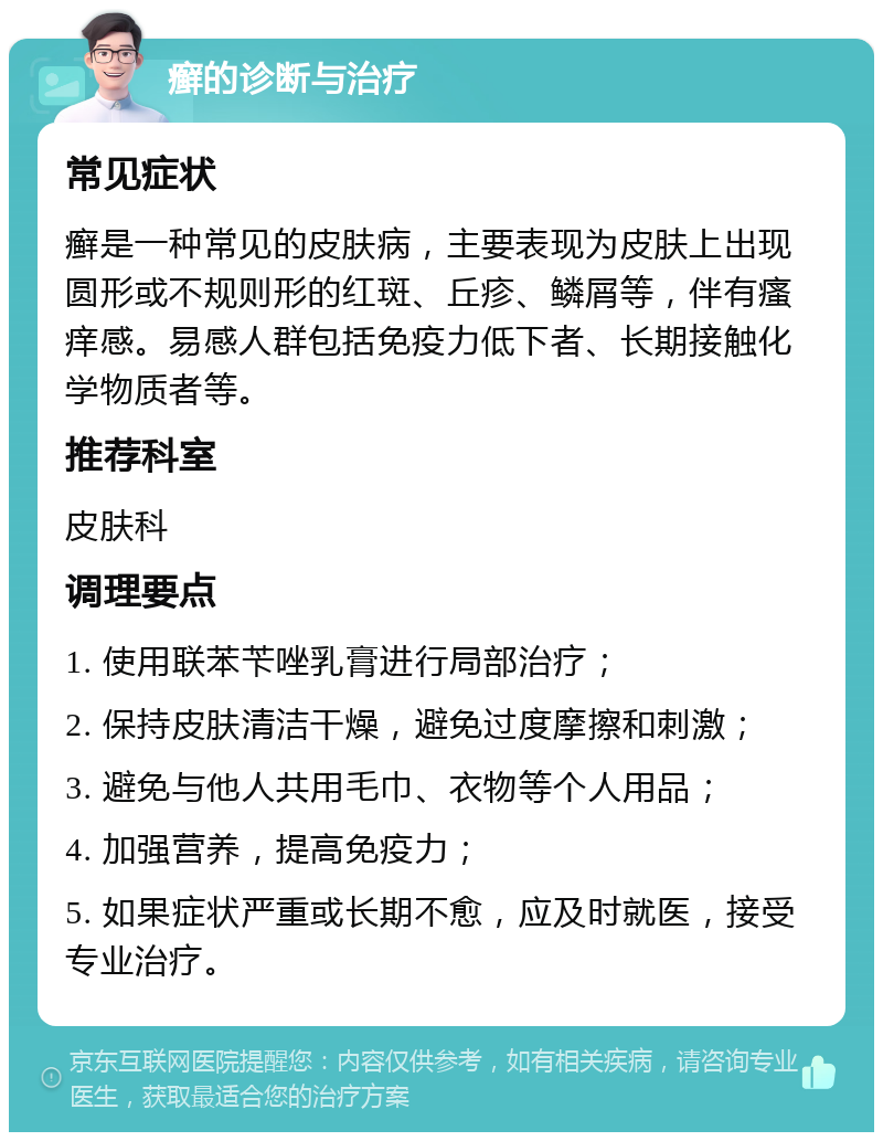 癣的诊断与治疗 常见症状 癣是一种常见的皮肤病，主要表现为皮肤上出现圆形或不规则形的红斑、丘疹、鳞屑等，伴有瘙痒感。易感人群包括免疫力低下者、长期接触化学物质者等。 推荐科室 皮肤科 调理要点 1. 使用联苯苄唑乳膏进行局部治疗； 2. 保持皮肤清洁干燥，避免过度摩擦和刺激； 3. 避免与他人共用毛巾、衣物等个人用品； 4. 加强营养，提高免疫力； 5. 如果症状严重或长期不愈，应及时就医，接受专业治疗。