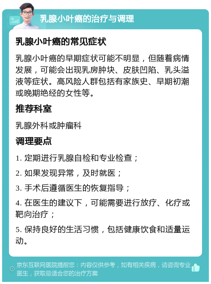 乳腺小叶癌的治疗与调理 乳腺小叶癌的常见症状 乳腺小叶癌的早期症状可能不明显，但随着病情发展，可能会出现乳房肿块、皮肤凹陷、乳头溢液等症状。高风险人群包括有家族史、早期初潮或晚期绝经的女性等。 推荐科室 乳腺外科或肿瘤科 调理要点 1. 定期进行乳腺自检和专业检查； 2. 如果发现异常，及时就医； 3. 手术后遵循医生的恢复指导； 4. 在医生的建议下，可能需要进行放疗、化疗或靶向治疗； 5. 保持良好的生活习惯，包括健康饮食和适量运动。