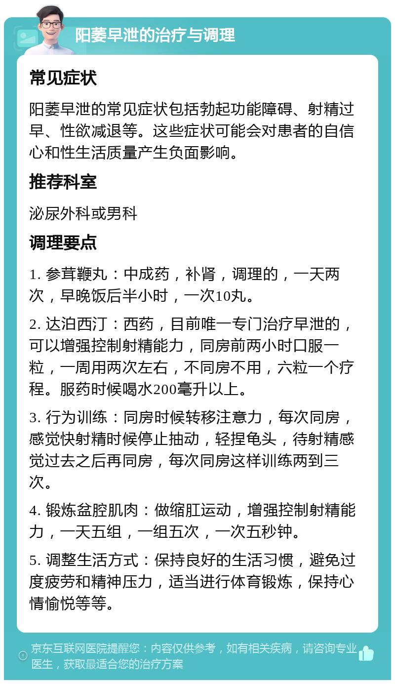 阳萎早泄的治疗与调理 常见症状 阳萎早泄的常见症状包括勃起功能障碍、射精过早、性欲减退等。这些症状可能会对患者的自信心和性生活质量产生负面影响。 推荐科室 泌尿外科或男科 调理要点 1. 参茸鞭丸：中成药，补肾，调理的，一天两次，早晚饭后半小时，一次10丸。 2. 达泊西汀：西药，目前唯一专门治疗早泄的，可以增强控制射精能力，同房前两小时口服一粒，一周用两次左右，不同房不用，六粒一个疗程。服药时候喝水200毫升以上。 3. 行为训练：同房时候转移注意力，每次同房，感觉快射精时候停止抽动，轻捏龟头，待射精感觉过去之后再同房，每次同房这样训练两到三次。 4. 锻炼盆腔肌肉：做缩肛运动，增强控制射精能力，一天五组，一组五次，一次五秒钟。 5. 调整生活方式：保持良好的生活习惯，避免过度疲劳和精神压力，适当进行体育锻炼，保持心情愉悦等等。