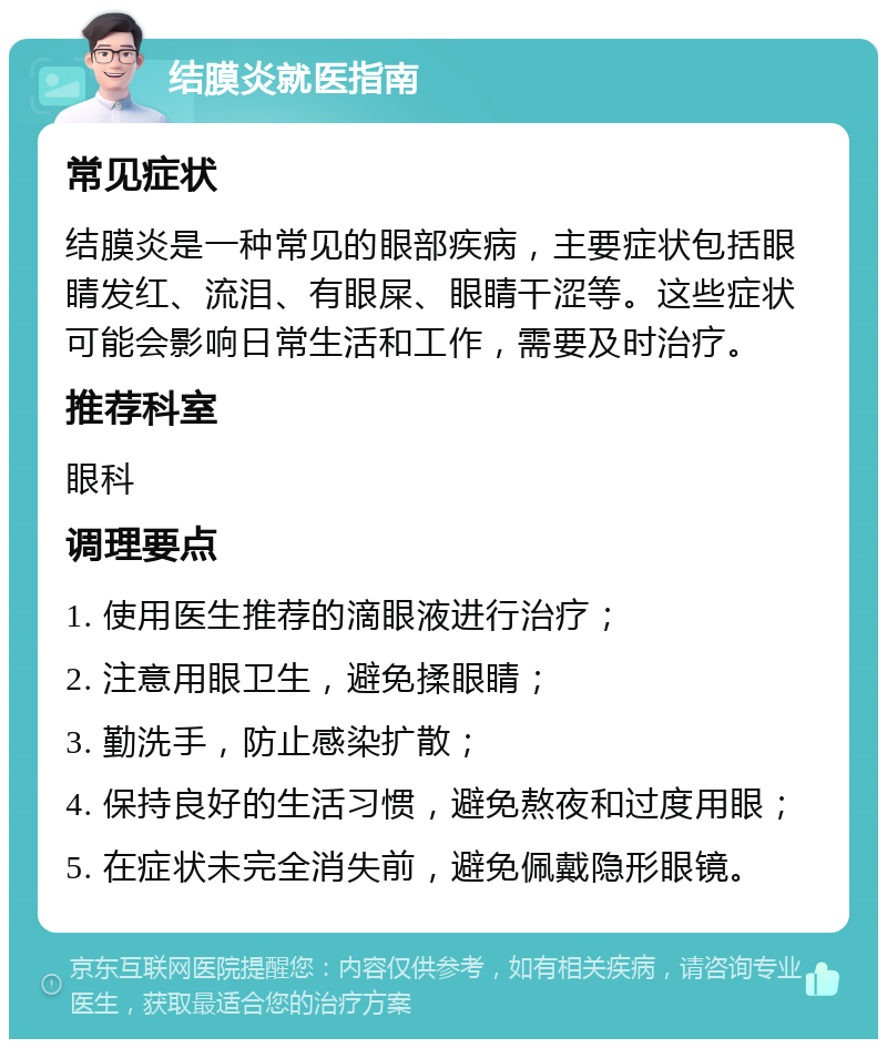 结膜炎就医指南 常见症状 结膜炎是一种常见的眼部疾病，主要症状包括眼睛发红、流泪、有眼屎、眼睛干涩等。这些症状可能会影响日常生活和工作，需要及时治疗。 推荐科室 眼科 调理要点 1. 使用医生推荐的滴眼液进行治疗； 2. 注意用眼卫生，避免揉眼睛； 3. 勤洗手，防止感染扩散； 4. 保持良好的生活习惯，避免熬夜和过度用眼； 5. 在症状未完全消失前，避免佩戴隐形眼镜。