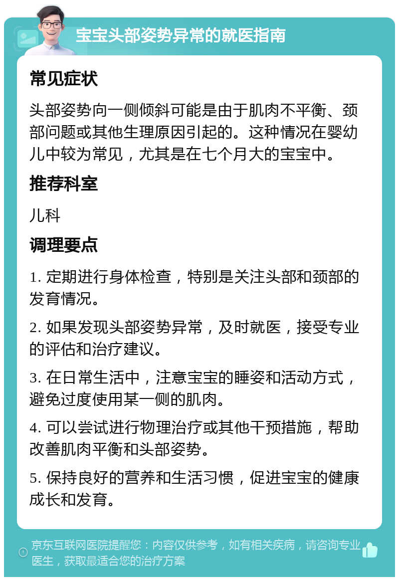 宝宝头部姿势异常的就医指南 常见症状 头部姿势向一侧倾斜可能是由于肌肉不平衡、颈部问题或其他生理原因引起的。这种情况在婴幼儿中较为常见，尤其是在七个月大的宝宝中。 推荐科室 儿科 调理要点 1. 定期进行身体检查，特别是关注头部和颈部的发育情况。 2. 如果发现头部姿势异常，及时就医，接受专业的评估和治疗建议。 3. 在日常生活中，注意宝宝的睡姿和活动方式，避免过度使用某一侧的肌肉。 4. 可以尝试进行物理治疗或其他干预措施，帮助改善肌肉平衡和头部姿势。 5. 保持良好的营养和生活习惯，促进宝宝的健康成长和发育。