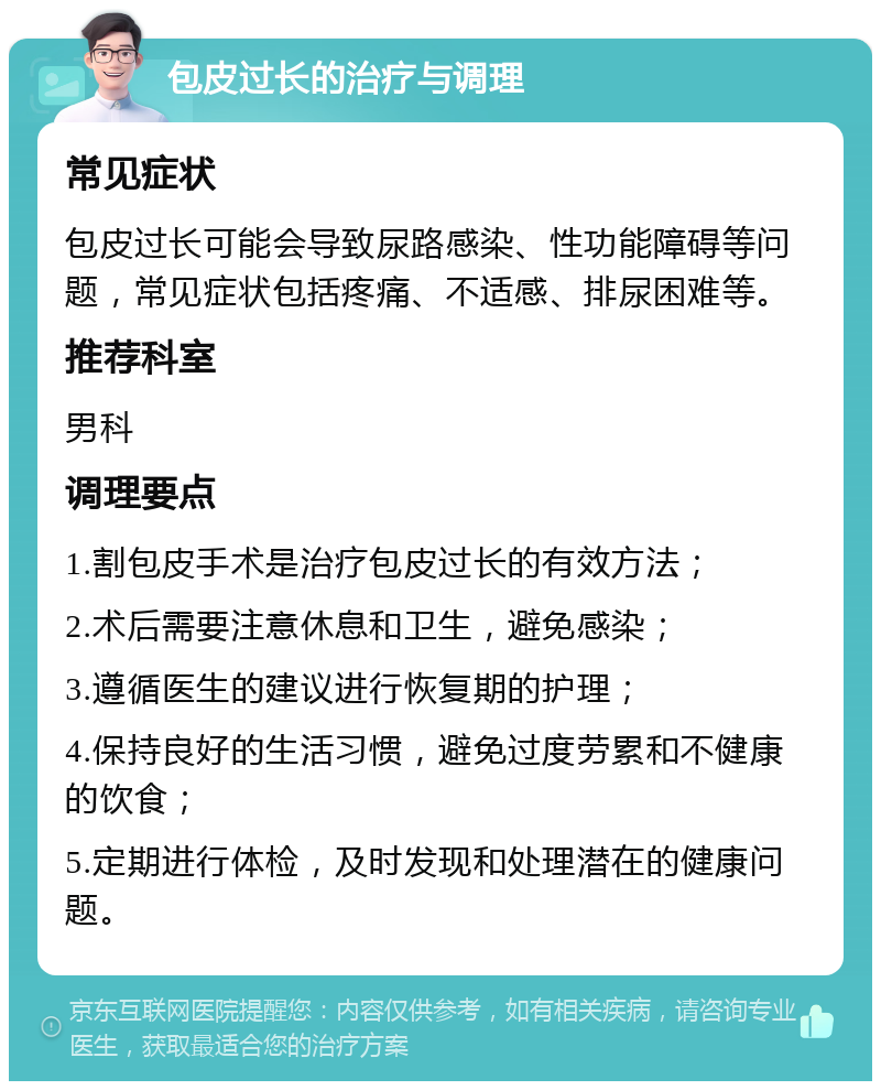 包皮过长的治疗与调理 常见症状 包皮过长可能会导致尿路感染、性功能障碍等问题，常见症状包括疼痛、不适感、排尿困难等。 推荐科室 男科 调理要点 1.割包皮手术是治疗包皮过长的有效方法； 2.术后需要注意休息和卫生，避免感染； 3.遵循医生的建议进行恢复期的护理； 4.保持良好的生活习惯，避免过度劳累和不健康的饮食； 5.定期进行体检，及时发现和处理潜在的健康问题。