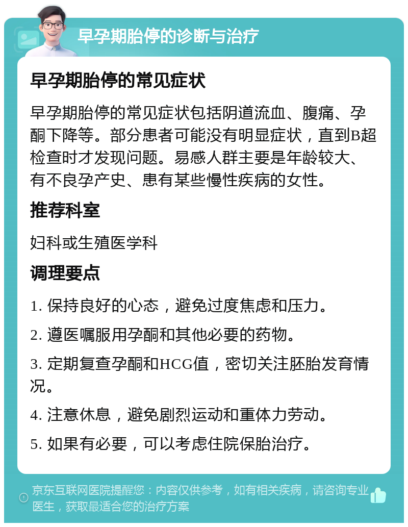 早孕期胎停的诊断与治疗 早孕期胎停的常见症状 早孕期胎停的常见症状包括阴道流血、腹痛、孕酮下降等。部分患者可能没有明显症状，直到B超检查时才发现问题。易感人群主要是年龄较大、有不良孕产史、患有某些慢性疾病的女性。 推荐科室 妇科或生殖医学科 调理要点 1. 保持良好的心态，避免过度焦虑和压力。 2. 遵医嘱服用孕酮和其他必要的药物。 3. 定期复查孕酮和HCG值，密切关注胚胎发育情况。 4. 注意休息，避免剧烈运动和重体力劳动。 5. 如果有必要，可以考虑住院保胎治疗。