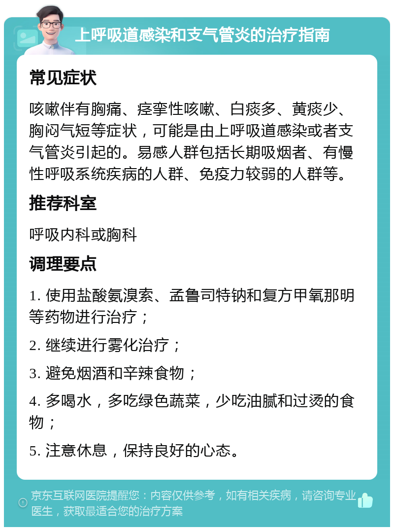 上呼吸道感染和支气管炎的治疗指南 常见症状 咳嗽伴有胸痛、痉挛性咳嗽、白痰多、黄痰少、胸闷气短等症状，可能是由上呼吸道感染或者支气管炎引起的。易感人群包括长期吸烟者、有慢性呼吸系统疾病的人群、免疫力较弱的人群等。 推荐科室 呼吸内科或胸科 调理要点 1. 使用盐酸氨溴索、孟鲁司特钠和复方甲氧那明等药物进行治疗； 2. 继续进行雾化治疗； 3. 避免烟酒和辛辣食物； 4. 多喝水，多吃绿色蔬菜，少吃油腻和过烫的食物； 5. 注意休息，保持良好的心态。