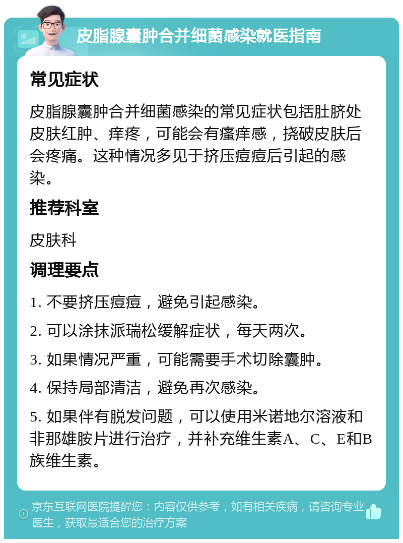 皮脂腺囊肿合并细菌感染就医指南 常见症状 皮脂腺囊肿合并细菌感染的常见症状包括肚脐处皮肤红肿、痒疼，可能会有瘙痒感，挠破皮肤后会疼痛。这种情况多见于挤压痘痘后引起的感染。 推荐科室 皮肤科 调理要点 1. 不要挤压痘痘，避免引起感染。 2. 可以涂抹派瑞松缓解症状，每天两次。 3. 如果情况严重，可能需要手术切除囊肿。 4. 保持局部清洁，避免再次感染。 5. 如果伴有脱发问题，可以使用米诺地尔溶液和非那雄胺片进行治疗，并补充维生素A、C、E和B族维生素。