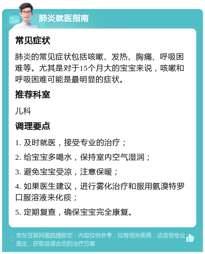 肺炎就医指南 常见症状 肺炎的常见症状包括咳嗽、发热、胸痛、呼吸困难等。尤其是对于15个月大的宝宝来说，咳嗽和呼吸困难可能是最明显的症状。 推荐科室 儿科 调理要点 1. 及时就医，接受专业的治疗； 2. 给宝宝多喝水，保持室内空气湿润； 3. 避免宝宝受凉，注意保暖； 4. 如果医生建议，进行雾化治疗和服用氨溴特罗口服溶液来化痰； 5. 定期复查，确保宝宝完全康复。