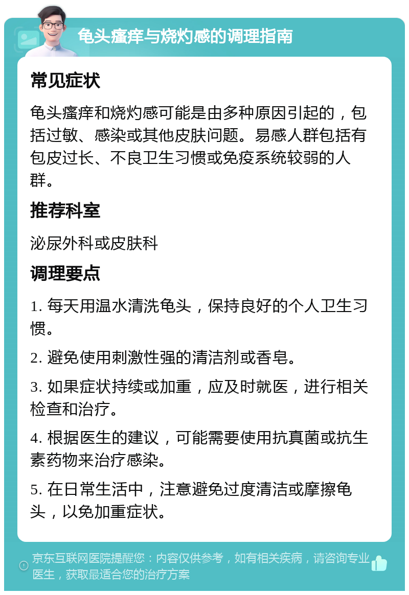 龟头瘙痒与烧灼感的调理指南 常见症状 龟头瘙痒和烧灼感可能是由多种原因引起的，包括过敏、感染或其他皮肤问题。易感人群包括有包皮过长、不良卫生习惯或免疫系统较弱的人群。 推荐科室 泌尿外科或皮肤科 调理要点 1. 每天用温水清洗龟头，保持良好的个人卫生习惯。 2. 避免使用刺激性强的清洁剂或香皂。 3. 如果症状持续或加重，应及时就医，进行相关检查和治疗。 4. 根据医生的建议，可能需要使用抗真菌或抗生素药物来治疗感染。 5. 在日常生活中，注意避免过度清洁或摩擦龟头，以免加重症状。