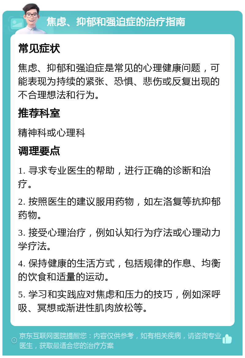 焦虑、抑郁和强迫症的治疗指南 常见症状 焦虑、抑郁和强迫症是常见的心理健康问题，可能表现为持续的紧张、恐惧、悲伤或反复出现的不合理想法和行为。 推荐科室 精神科或心理科 调理要点 1. 寻求专业医生的帮助，进行正确的诊断和治疗。 2. 按照医生的建议服用药物，如左洛复等抗抑郁药物。 3. 接受心理治疗，例如认知行为疗法或心理动力学疗法。 4. 保持健康的生活方式，包括规律的作息、均衡的饮食和适量的运动。 5. 学习和实践应对焦虑和压力的技巧，例如深呼吸、冥想或渐进性肌肉放松等。