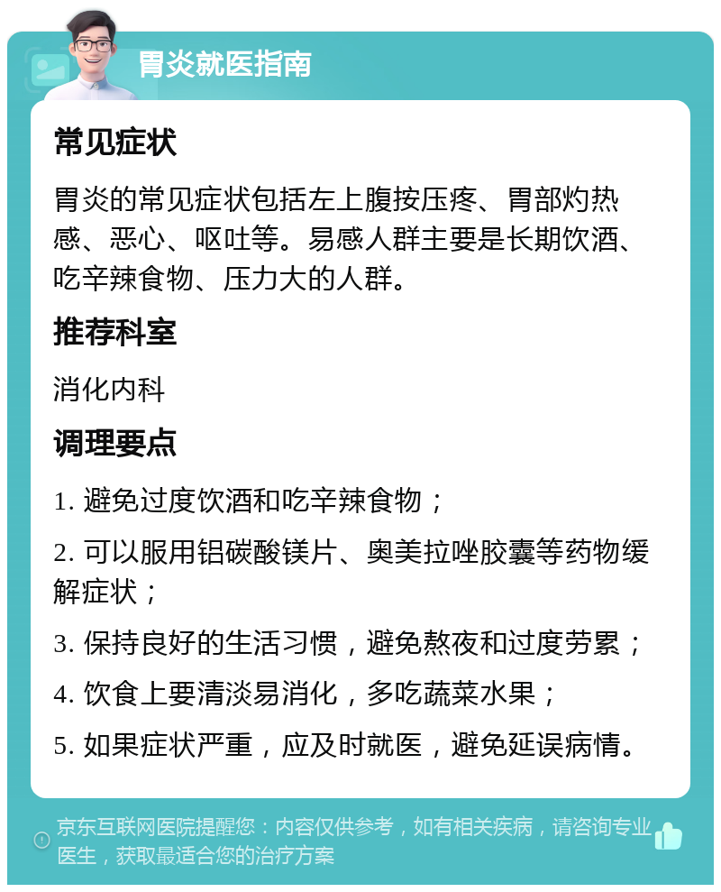 胃炎就医指南 常见症状 胃炎的常见症状包括左上腹按压疼、胃部灼热感、恶心、呕吐等。易感人群主要是长期饮酒、吃辛辣食物、压力大的人群。 推荐科室 消化内科 调理要点 1. 避免过度饮酒和吃辛辣食物； 2. 可以服用铝碳酸镁片、奥美拉唑胶囊等药物缓解症状； 3. 保持良好的生活习惯，避免熬夜和过度劳累； 4. 饮食上要清淡易消化，多吃蔬菜水果； 5. 如果症状严重，应及时就医，避免延误病情。