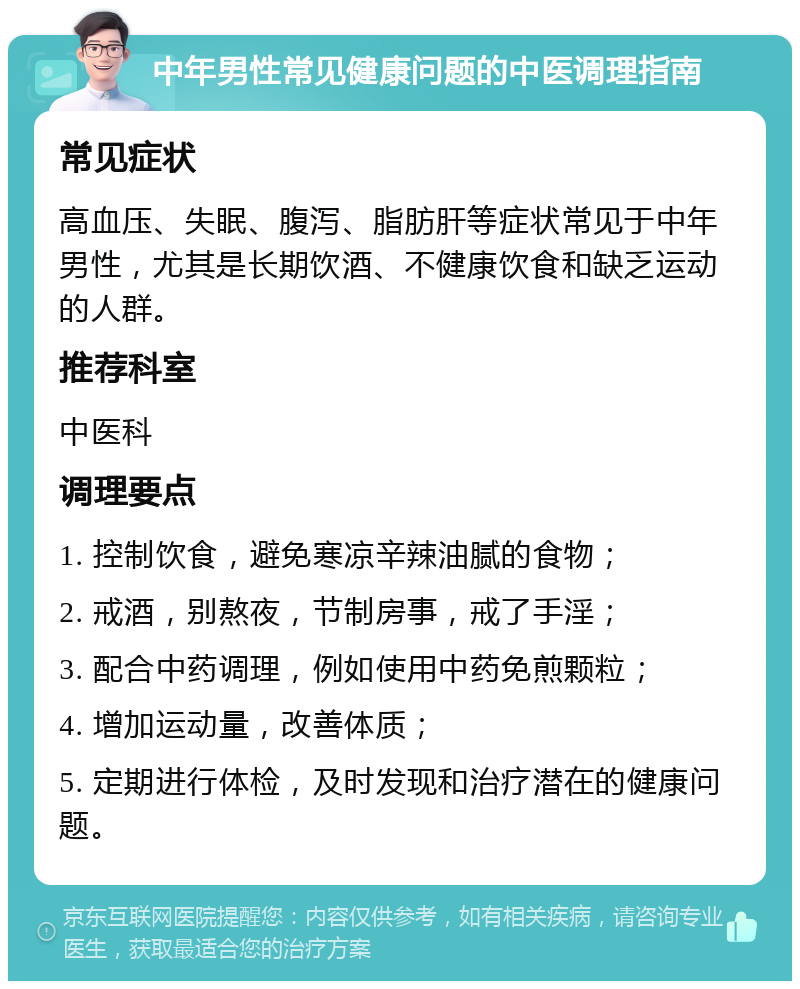 中年男性常见健康问题的中医调理指南 常见症状 高血压、失眠、腹泻、脂肪肝等症状常见于中年男性，尤其是长期饮酒、不健康饮食和缺乏运动的人群。 推荐科室 中医科 调理要点 1. 控制饮食，避免寒凉辛辣油腻的食物； 2. 戒酒，别熬夜，节制房事，戒了手淫； 3. 配合中药调理，例如使用中药免煎颗粒； 4. 增加运动量，改善体质； 5. 定期进行体检，及时发现和治疗潜在的健康问题。