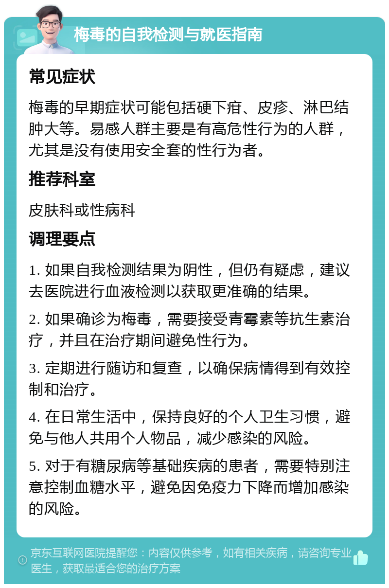 梅毒的自我检测与就医指南 常见症状 梅毒的早期症状可能包括硬下疳、皮疹、淋巴结肿大等。易感人群主要是有高危性行为的人群，尤其是没有使用安全套的性行为者。 推荐科室 皮肤科或性病科 调理要点 1. 如果自我检测结果为阴性，但仍有疑虑，建议去医院进行血液检测以获取更准确的结果。 2. 如果确诊为梅毒，需要接受青霉素等抗生素治疗，并且在治疗期间避免性行为。 3. 定期进行随访和复查，以确保病情得到有效控制和治疗。 4. 在日常生活中，保持良好的个人卫生习惯，避免与他人共用个人物品，减少感染的风险。 5. 对于有糖尿病等基础疾病的患者，需要特别注意控制血糖水平，避免因免疫力下降而增加感染的风险。