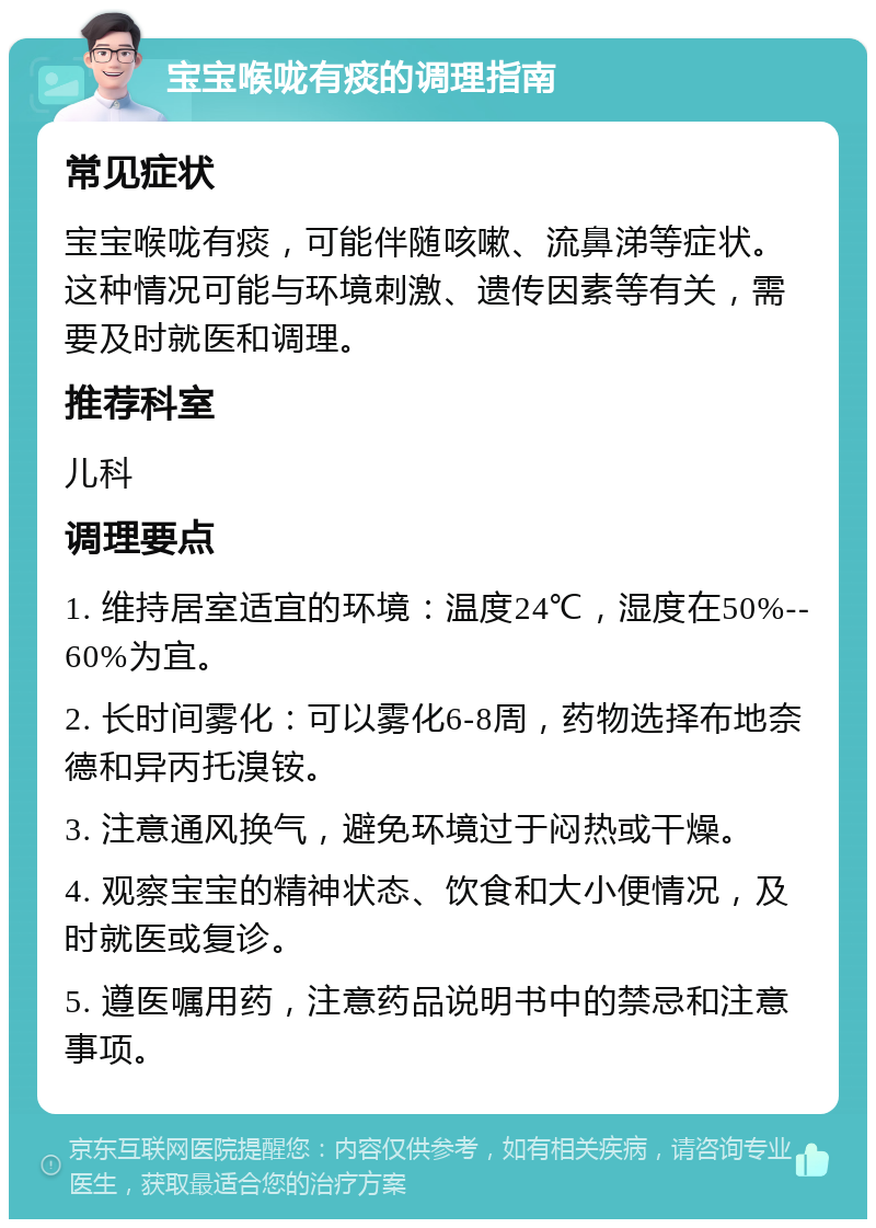 宝宝喉咙有痰的调理指南 常见症状 宝宝喉咙有痰，可能伴随咳嗽、流鼻涕等症状。这种情况可能与环境刺激、遗传因素等有关，需要及时就医和调理。 推荐科室 儿科 调理要点 1. 维持居室适宜的环境：温度24℃，湿度在50%--60%为宜。 2. 长时间雾化：可以雾化6-8周，药物选择布地奈德和异丙托溴铵。 3. 注意通风换气，避免环境过于闷热或干燥。 4. 观察宝宝的精神状态、饮食和大小便情况，及时就医或复诊。 5. 遵医嘱用药，注意药品说明书中的禁忌和注意事项。