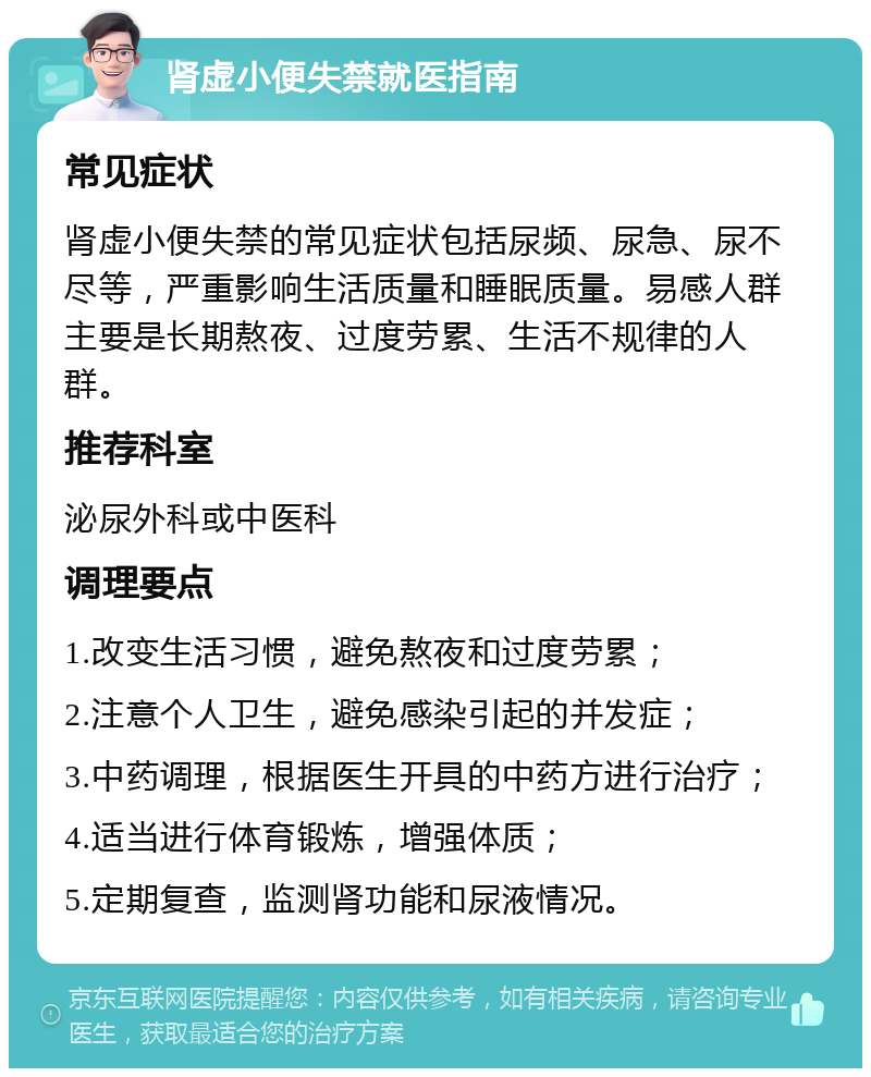 肾虚小便失禁就医指南 常见症状 肾虚小便失禁的常见症状包括尿频、尿急、尿不尽等，严重影响生活质量和睡眠质量。易感人群主要是长期熬夜、过度劳累、生活不规律的人群。 推荐科室 泌尿外科或中医科 调理要点 1.改变生活习惯，避免熬夜和过度劳累； 2.注意个人卫生，避免感染引起的并发症； 3.中药调理，根据医生开具的中药方进行治疗； 4.适当进行体育锻炼，增强体质； 5.定期复查，监测肾功能和尿液情况。