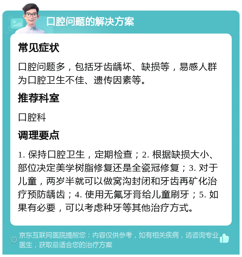 口腔问题的解决方案 常见症状 口腔问题多，包括牙齿龋坏、缺损等，易感人群为口腔卫生不佳、遗传因素等。 推荐科室 口腔科 调理要点 1. 保持口腔卫生，定期检查；2. 根据缺损大小、部位决定美学树脂修复还是全瓷冠修复；3. 对于儿童，两岁半就可以做窝沟封闭和牙齿再矿化治疗预防龋齿；4. 使用无氟牙膏给儿童刷牙；5. 如果有必要，可以考虑种牙等其他治疗方式。