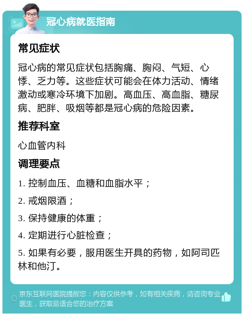 冠心病就医指南 常见症状 冠心病的常见症状包括胸痛、胸闷、气短、心悸、乏力等。这些症状可能会在体力活动、情绪激动或寒冷环境下加剧。高血压、高血脂、糖尿病、肥胖、吸烟等都是冠心病的危险因素。 推荐科室 心血管内科 调理要点 1. 控制血压、血糖和血脂水平； 2. 戒烟限酒； 3. 保持健康的体重； 4. 定期进行心脏检查； 5. 如果有必要，服用医生开具的药物，如阿司匹林和他汀。