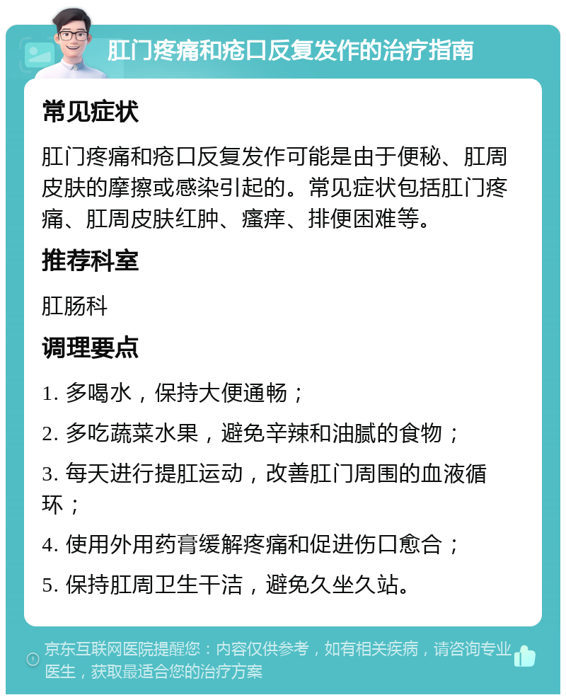 肛门疼痛和疮口反复发作的治疗指南 常见症状 肛门疼痛和疮口反复发作可能是由于便秘、肛周皮肤的摩擦或感染引起的。常见症状包括肛门疼痛、肛周皮肤红肿、瘙痒、排便困难等。 推荐科室 肛肠科 调理要点 1. 多喝水，保持大便通畅； 2. 多吃蔬菜水果，避免辛辣和油腻的食物； 3. 每天进行提肛运动，改善肛门周围的血液循环； 4. 使用外用药膏缓解疼痛和促进伤口愈合； 5. 保持肛周卫生干洁，避免久坐久站。