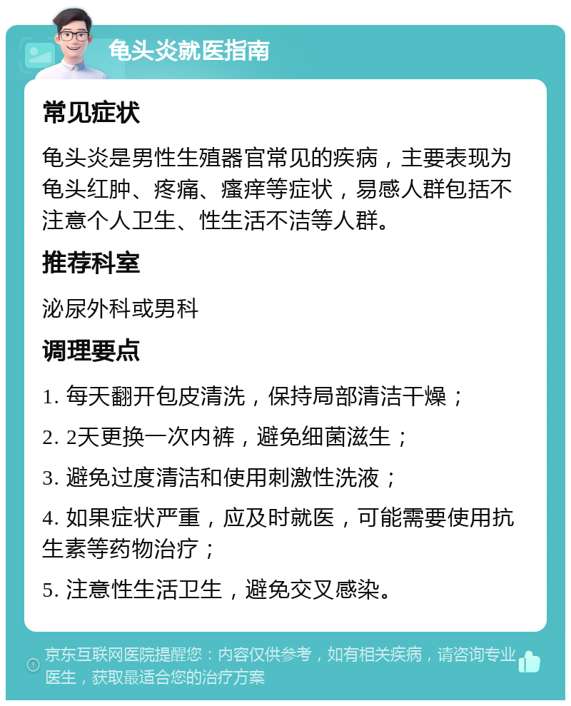 龟头炎就医指南 常见症状 龟头炎是男性生殖器官常见的疾病，主要表现为龟头红肿、疼痛、瘙痒等症状，易感人群包括不注意个人卫生、性生活不洁等人群。 推荐科室 泌尿外科或男科 调理要点 1. 每天翻开包皮清洗，保持局部清洁干燥； 2. 2天更换一次内裤，避免细菌滋生； 3. 避免过度清洁和使用刺激性洗液； 4. 如果症状严重，应及时就医，可能需要使用抗生素等药物治疗； 5. 注意性生活卫生，避免交叉感染。