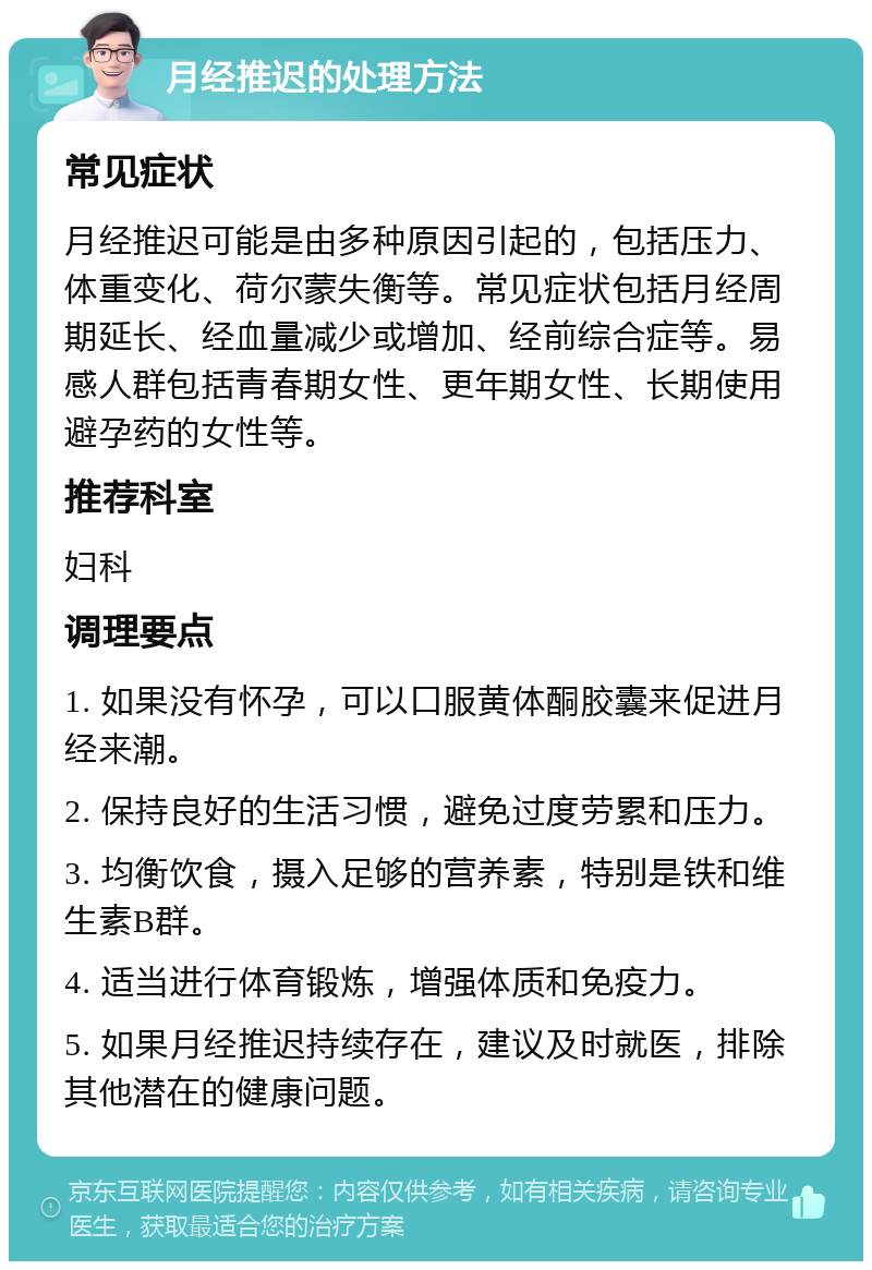 月经推迟的处理方法 常见症状 月经推迟可能是由多种原因引起的，包括压力、体重变化、荷尔蒙失衡等。常见症状包括月经周期延长、经血量减少或增加、经前综合症等。易感人群包括青春期女性、更年期女性、长期使用避孕药的女性等。 推荐科室 妇科 调理要点 1. 如果没有怀孕，可以口服黄体酮胶囊来促进月经来潮。 2. 保持良好的生活习惯，避免过度劳累和压力。 3. 均衡饮食，摄入足够的营养素，特别是铁和维生素B群。 4. 适当进行体育锻炼，增强体质和免疫力。 5. 如果月经推迟持续存在，建议及时就医，排除其他潜在的健康问题。