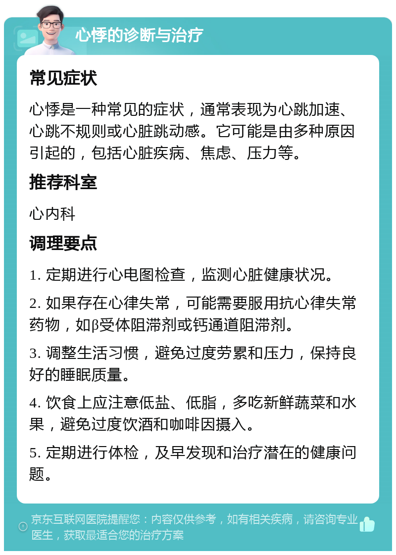 心悸的诊断与治疗 常见症状 心悸是一种常见的症状，通常表现为心跳加速、心跳不规则或心脏跳动感。它可能是由多种原因引起的，包括心脏疾病、焦虑、压力等。 推荐科室 心内科 调理要点 1. 定期进行心电图检查，监测心脏健康状况。 2. 如果存在心律失常，可能需要服用抗心律失常药物，如β受体阻滞剂或钙通道阻滞剂。 3. 调整生活习惯，避免过度劳累和压力，保持良好的睡眠质量。 4. 饮食上应注意低盐、低脂，多吃新鲜蔬菜和水果，避免过度饮酒和咖啡因摄入。 5. 定期进行体检，及早发现和治疗潜在的健康问题。