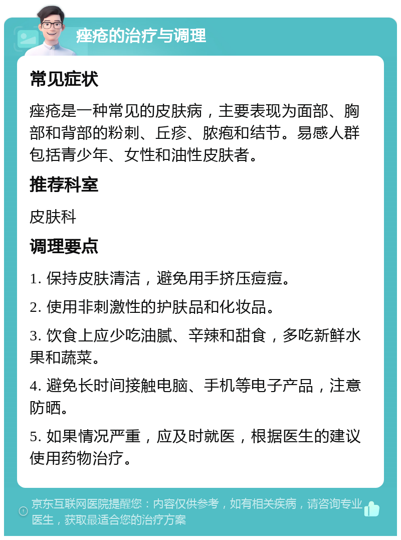 痤疮的治疗与调理 常见症状 痤疮是一种常见的皮肤病，主要表现为面部、胸部和背部的粉刺、丘疹、脓疱和结节。易感人群包括青少年、女性和油性皮肤者。 推荐科室 皮肤科 调理要点 1. 保持皮肤清洁，避免用手挤压痘痘。 2. 使用非刺激性的护肤品和化妆品。 3. 饮食上应少吃油腻、辛辣和甜食，多吃新鲜水果和蔬菜。 4. 避免长时间接触电脑、手机等电子产品，注意防晒。 5. 如果情况严重，应及时就医，根据医生的建议使用药物治疗。