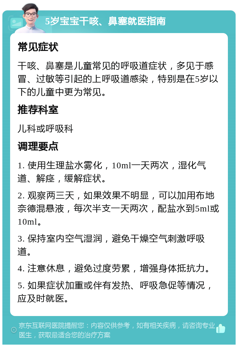 5岁宝宝干咳、鼻塞就医指南 常见症状 干咳、鼻塞是儿童常见的呼吸道症状，多见于感冒、过敏等引起的上呼吸道感染，特别是在5岁以下的儿童中更为常见。 推荐科室 儿科或呼吸科 调理要点 1. 使用生理盐水雾化，10ml一天两次，湿化气道、解痉，缓解症状。 2. 观察两三天，如果效果不明显，可以加用布地奈德混悬液，每次半支一天两次，配盐水到5ml或10ml。 3. 保持室内空气湿润，避免干燥空气刺激呼吸道。 4. 注意休息，避免过度劳累，增强身体抵抗力。 5. 如果症状加重或伴有发热、呼吸急促等情况，应及时就医。